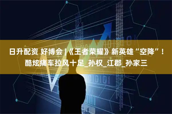 日升配资 好博会 |《王者荣耀》新英雄“空降”!酷炫痛车拉风十足_孙权_江郡_孙家三