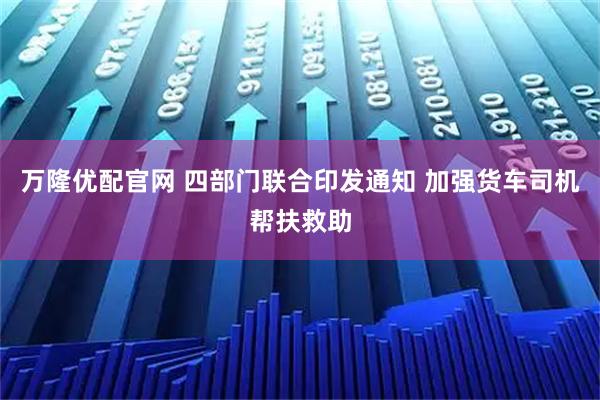 万隆优配官网 四部门联合印发通知 加强货车司机帮扶救助