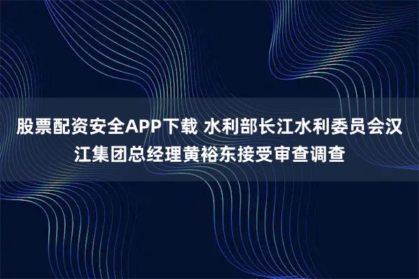 股票配资安全APP下载 水利部长江水利委员会汉江集团总经理黄裕东接受审查调查