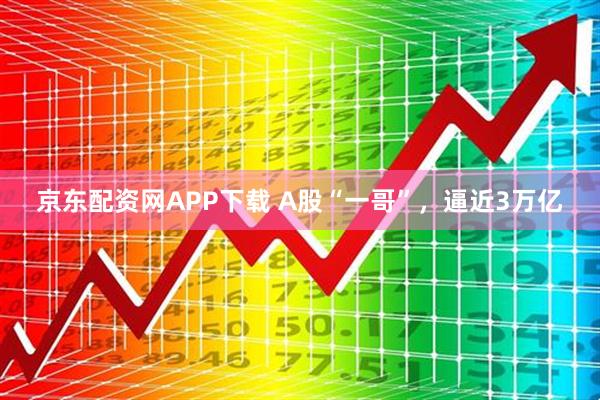 京东配资网APP下载 A股“一哥”,逼近3万亿