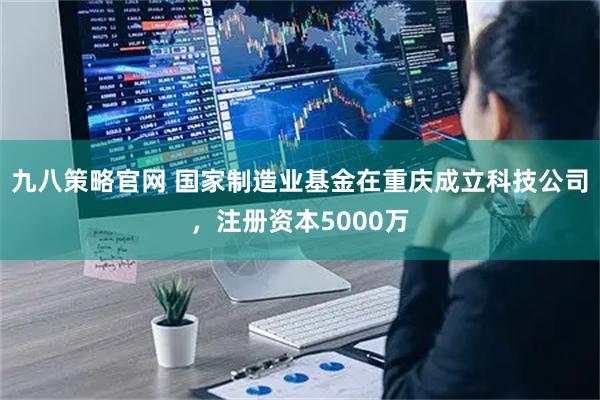 九八策略官网 国家制造业基金在重庆成立科技公司，注册资本5000万