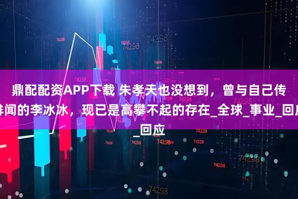 鼎配配资APP下载 朱孝天也没想到,曾与自己传绯闻的李冰冰,现已是高攀不起的存在_全球_事业_回应