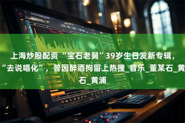 上海炒股配资 “宝石老舅”39岁生日发新专辑，称“去说唱化”，曾因醉酒拘留上热搜_音乐_董某石_黄浦