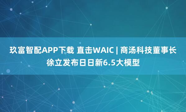 玖富智配APP下载 直击WAIC | 商汤科技董事长徐立发布日日新6.5大模型