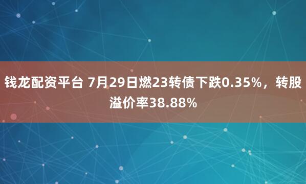 钱龙配资平台 7月29日燃23转债下跌0.35%,转股溢价率38.88%