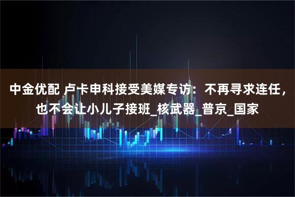 中金优配 卢卡申科接受美媒专访：不再寻求连任，也不会让小儿子接班_核武器_普京_国家