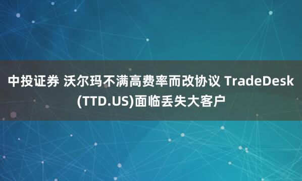 中投证券 沃尔玛不满高费率而改协议 TradeDesk(TTD.US)面临丢失大客户