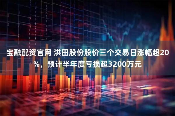 宝融配资官网 洪田股份股价三个交易日涨幅超20%，预计半年度亏损超3200万元