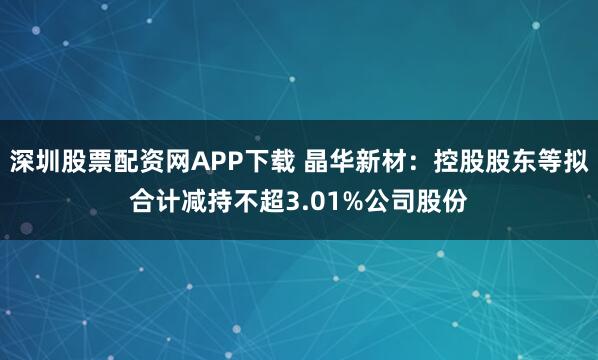 深圳股票配资网APP下载 晶华新材：控股股东等拟合计减持不超3.01%公司股份