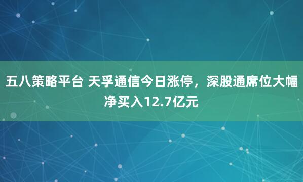 五八策略平台 天孚通信今日涨停,深股通席位大幅净买入12.7亿元