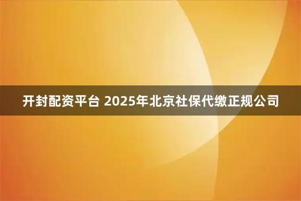 开封配资平台 2025年北京社保代缴正规公司