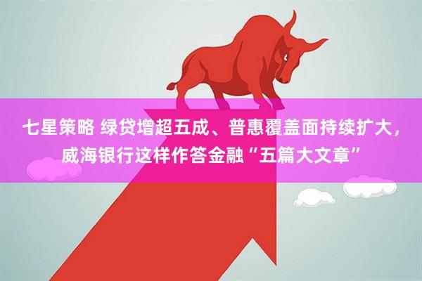 七星策略 绿贷增超五成、普惠覆盖面持续扩大，威海银行这样作答金融“五篇大文章”