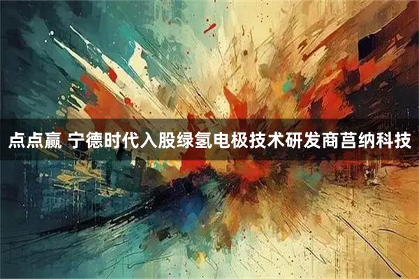 点点赢 宁德时代入股绿氢电极技术研发商莒纳科技
