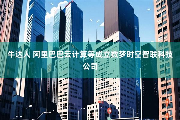牛达人 阿里巴巴云计算等成立数梦时空智联科技公司